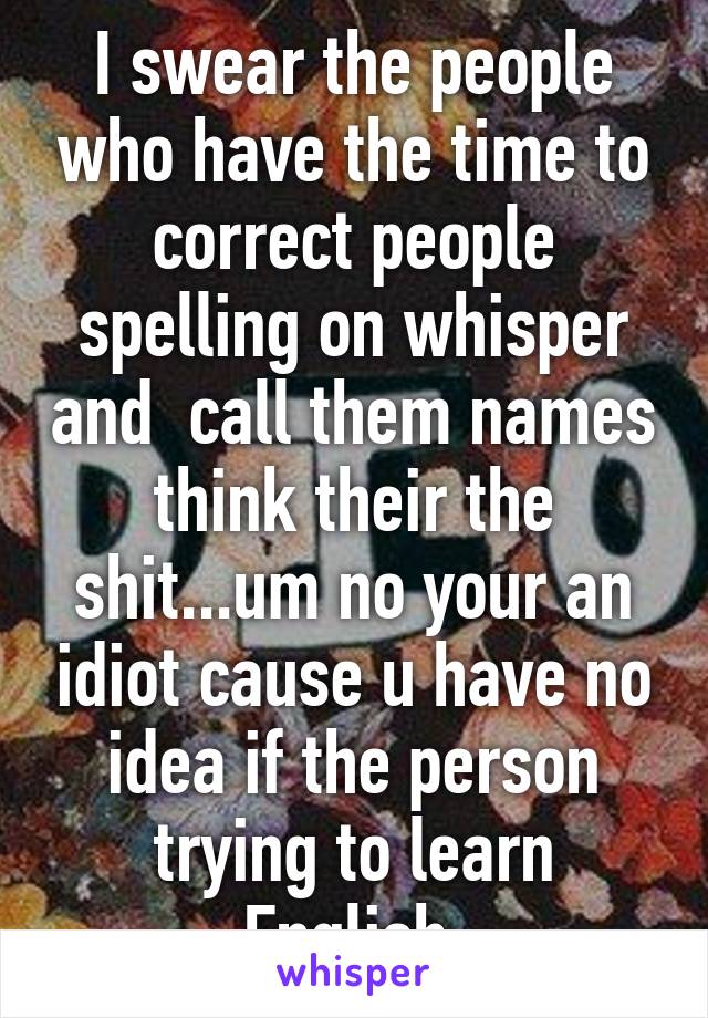 I swear the people who have the time to correct people spelling on whisper and  call them names think their the shit...um no your an idiot cause u have no idea if the person trying to learn English 