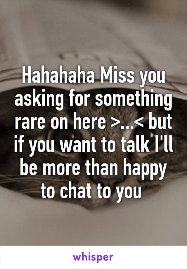 Hahahaha Miss you asking for something rare on here >...< but if you want to talk I'll be more than happy to chat to you 