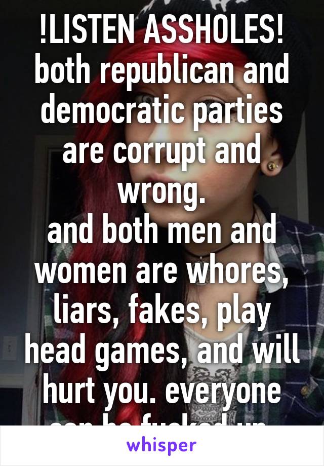 !LISTEN ASSHOLES!
both republican and democratic parties are corrupt and wrong.
and both men and women are whores, liars, fakes, play head games, and will hurt you. everyone can be fucked up 