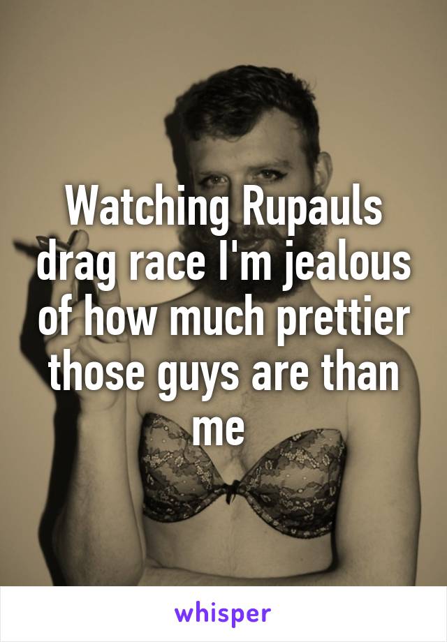 Watching Rupauls drag race I'm jealous of how much prettier those guys are than me 