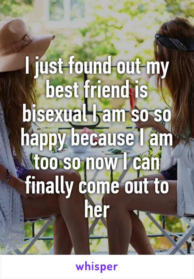 I just found out my best friend is bisexual I am so so happy because I am too so now I can finally come out to her