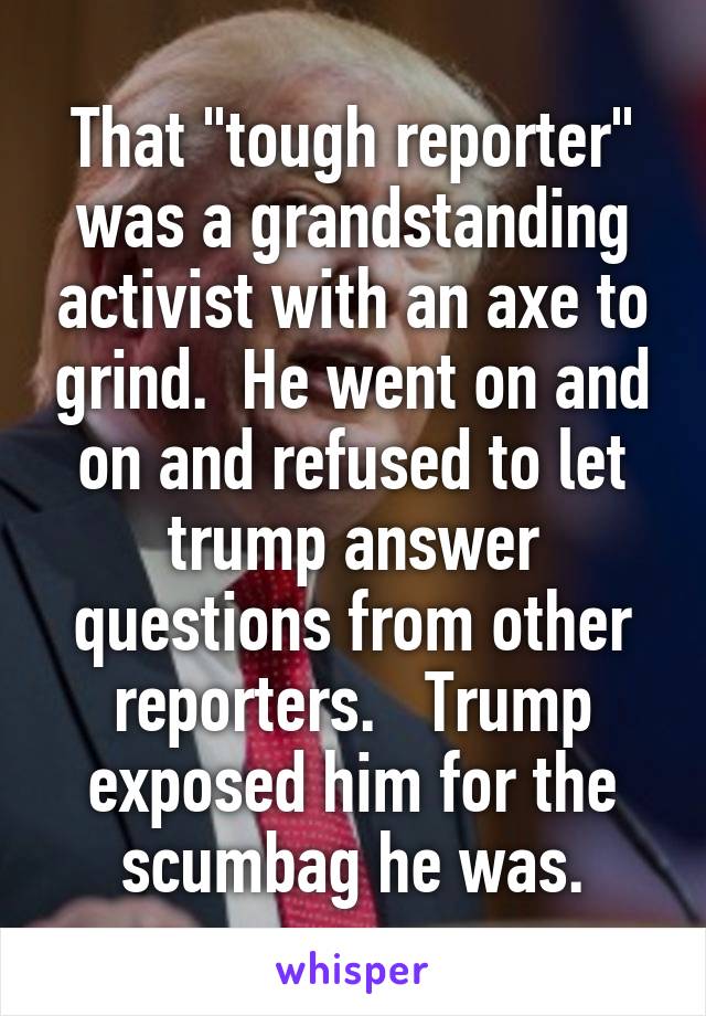 That "tough reporter" was a grandstanding activist with an axe to grind.  He went on and on and refused to let trump answer questions from other reporters.   Trump exposed him for the scumbag he was.