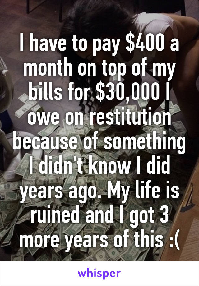 I have to pay $400 a month on top of my bills for $30,000 I owe on restitution because of something I didn't know I did years ago. My life is ruined and I got 3 more years of this :(