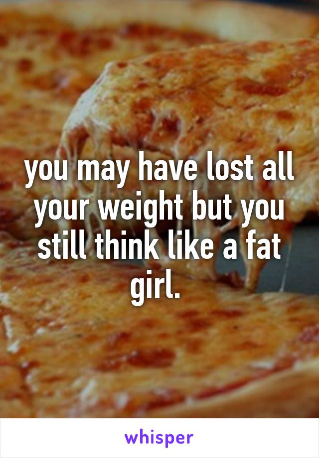 you may have lost all your weight but you still think like a fat girl. 