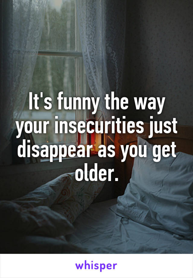 It's funny the way your insecurities just disappear as you get older.