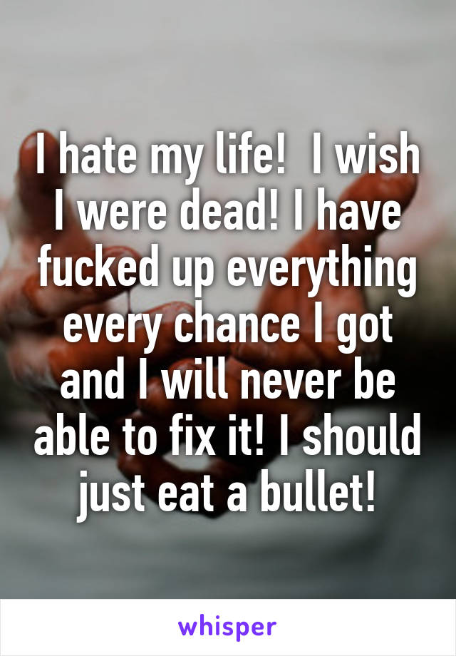 I hate my life!  I wish I were dead! I have fucked up everything every chance I got and I will never be able to fix it! I should just eat a bullet!