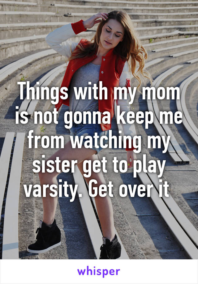 Things with my mom is not gonna keep me from watching my sister get to play varsity. Get over it 