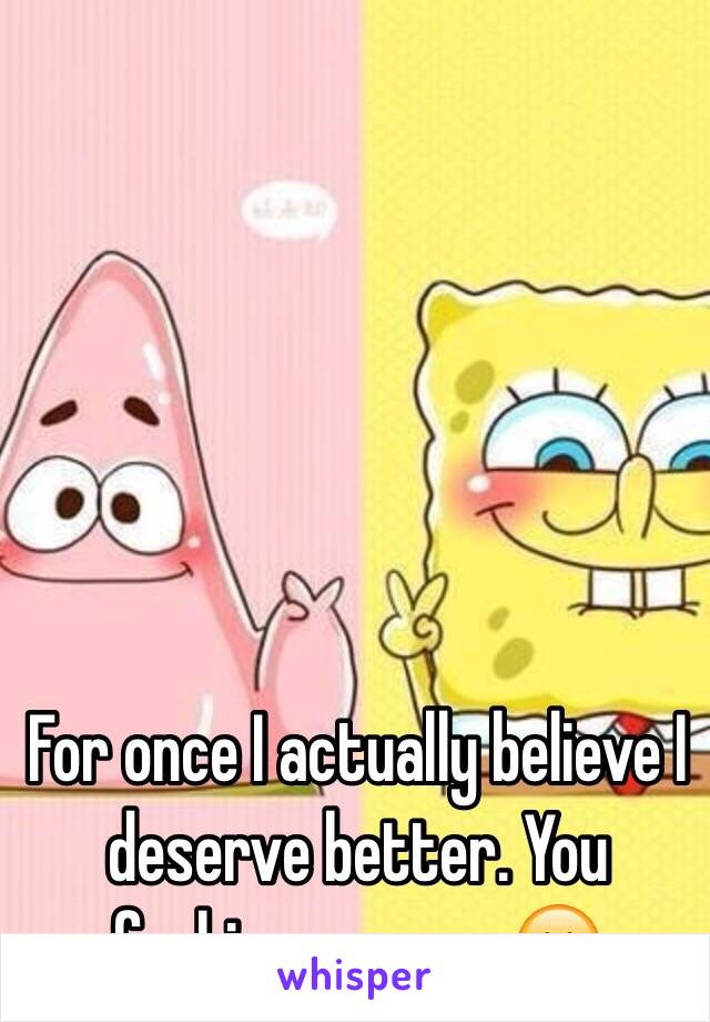 For once I actually believe I deserve better. You fucking sponge. 😊