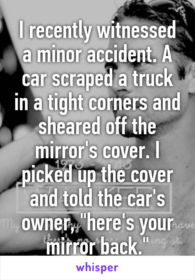 I recently witnessed a minor accident. A car scraped a truck in a tight corners and sheared off the mirror's cover. I picked up the cover and told the car's owner, "here's your mirror back."