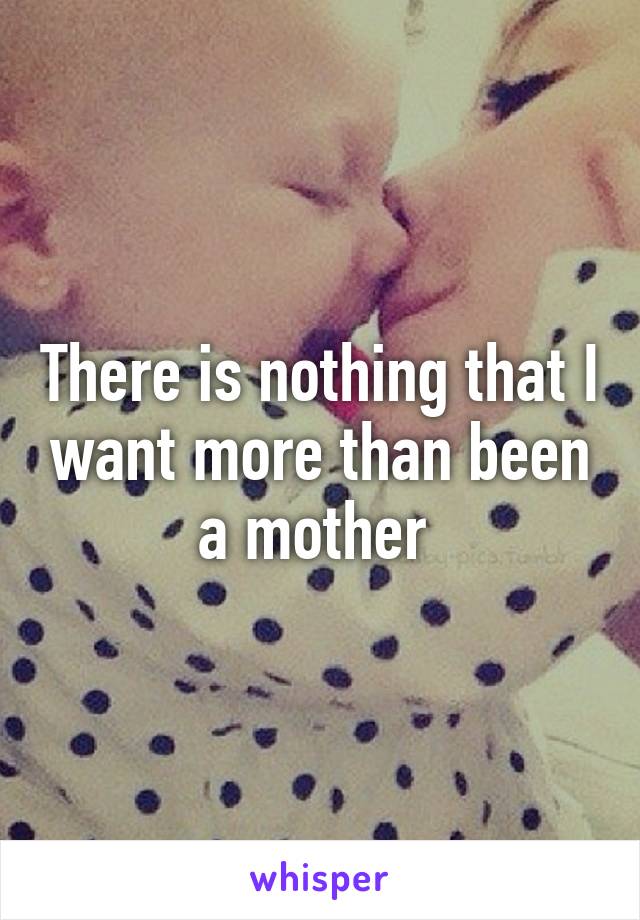 There is nothing that I want more than been a mother 