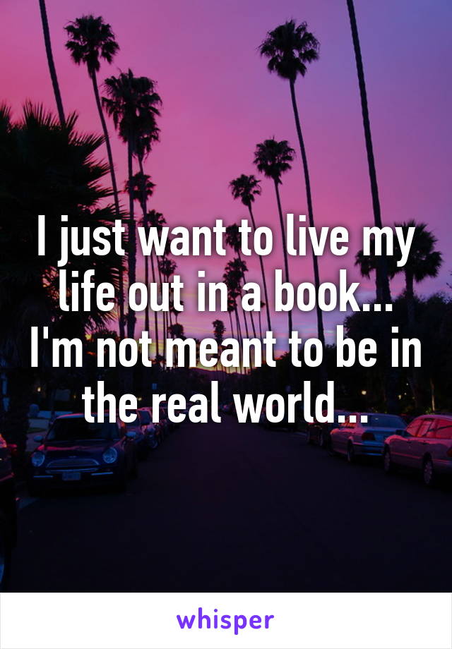 I just want to live my life out in a book... I'm not meant to be in the real world...