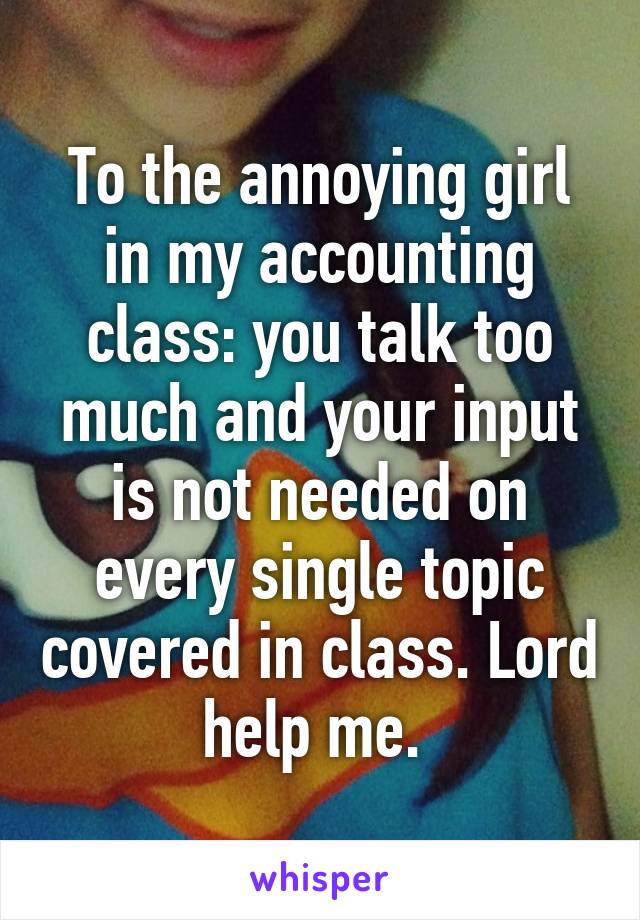 To the annoying girl in my accounting class: you talk too much and your input is not needed on every single topic covered in class. Lord help me. 