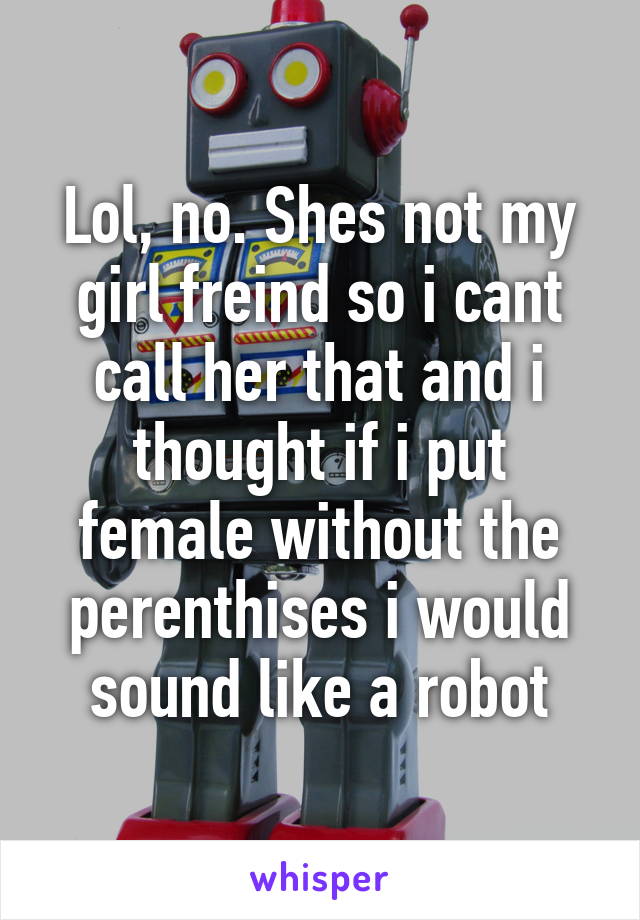 Lol, no. Shes not my girl freind so i cant call her that and i thought if i put female without the perenthises i would sound like a robot