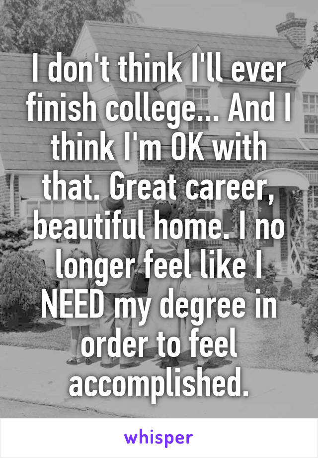 I don't think I'll ever finish college... And I think I'm OK with that. Great career, beautiful home. I no longer feel like I NEED my degree in order to feel accomplished.