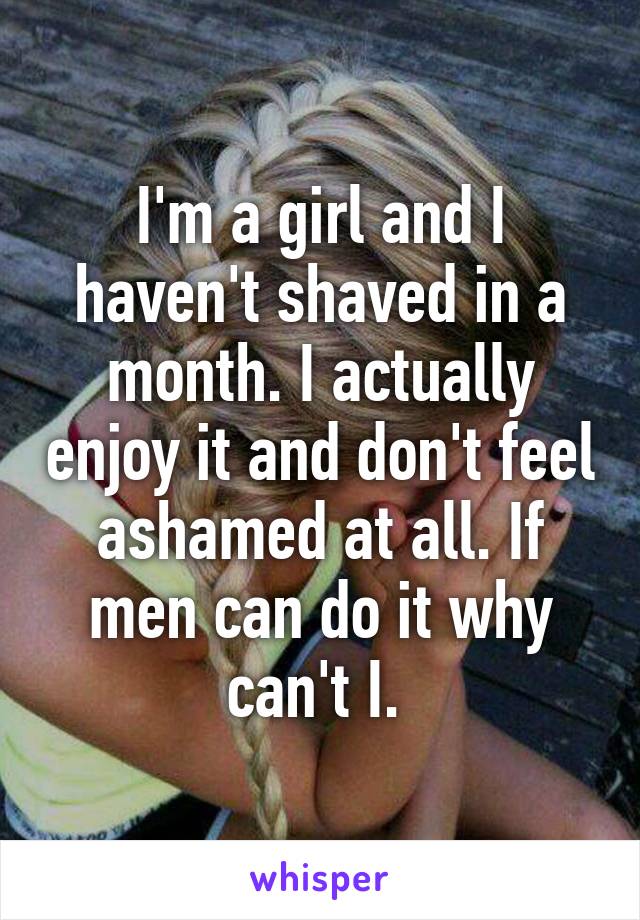 I'm a girl and I haven't shaved in a month. I actually enjoy it and don't feel ashamed at all. If men can do it why can't I. 