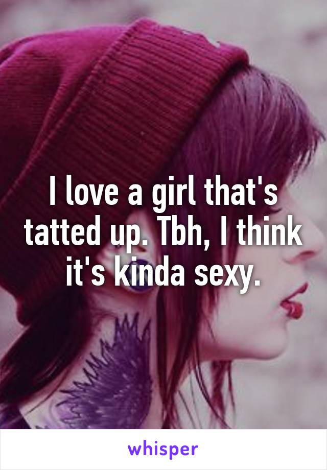 I love a girl that's tatted up. Tbh, I think it's kinda sexy.