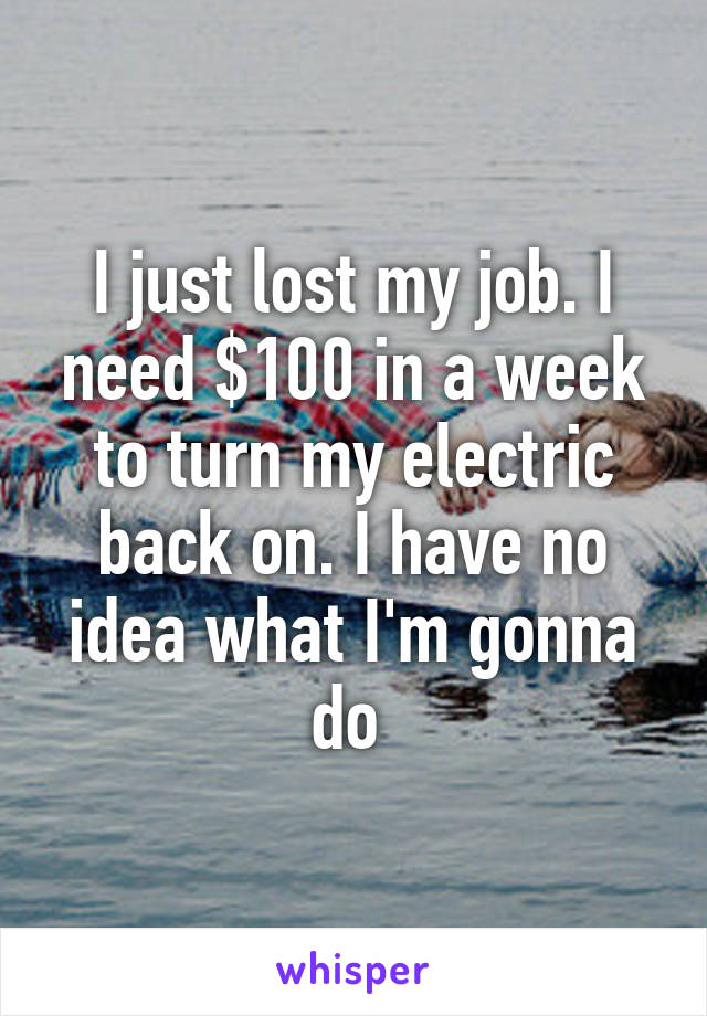 I just lost my job. I need $100 in a week to turn my electric back on. I have no idea what I'm gonna do 