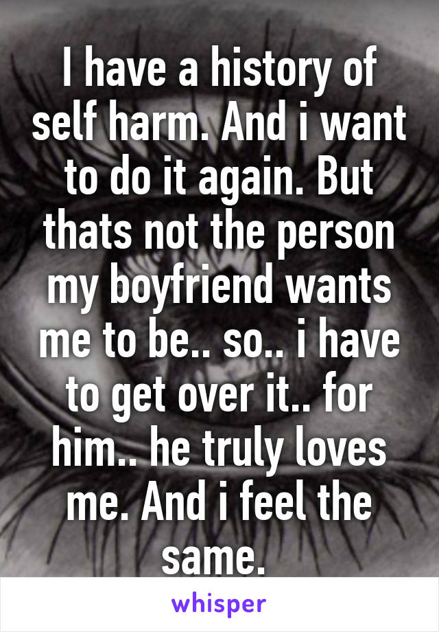 I have a history of self harm. And i want to do it again. But thats not the person my boyfriend wants me to be.. so.. i have to get over it.. for him.. he truly loves me. And i feel the same. 