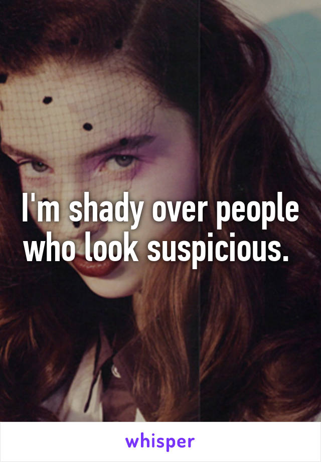 I'm shady over people who look suspicious. 