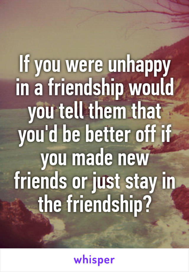 If you were unhappy in a friendship would you tell them that you'd be better off if you made new friends or just stay in the friendship?