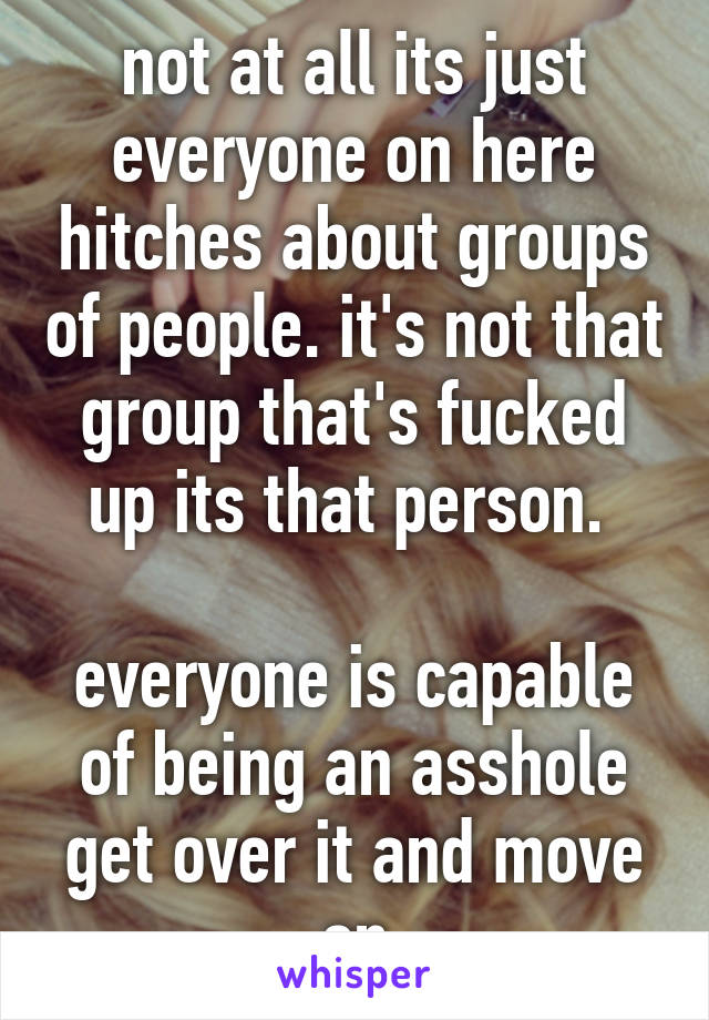 not at all its just everyone on here hitches about groups of people. it's not that group that's fucked up its that person. 

everyone is capable of being an asshole get over it and move on