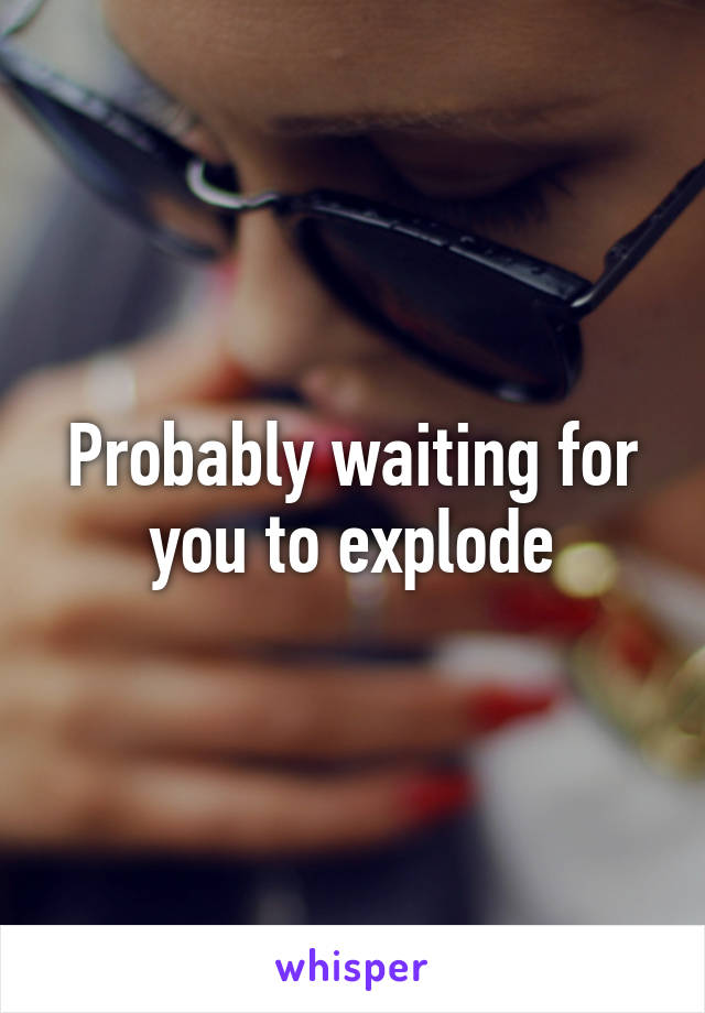 Probably waiting for you to explode
