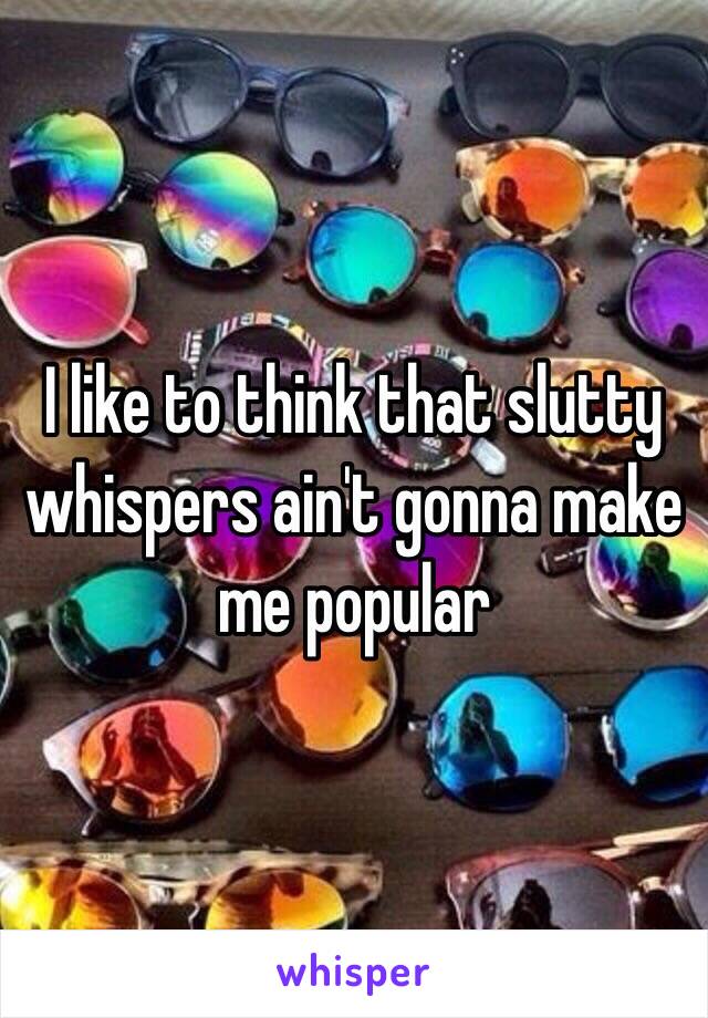 I like to think that slutty whispers ain't gonna make me popular