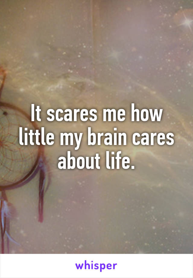 It scares me how little my brain cares about life.