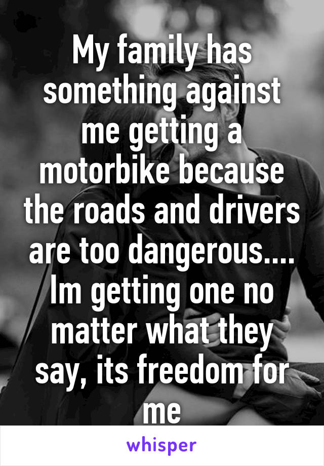 My family has something against me getting a motorbike because the roads and drivers are too dangerous....
Im getting one no matter what they say, its freedom for me