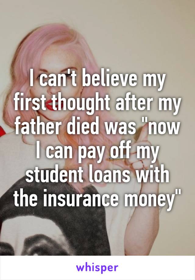 I can't believe my first thought after my father died was "now I can pay off my student loans with the insurance money"