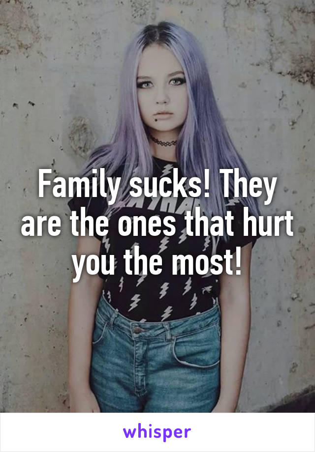 Family sucks! They are the ones that hurt you the most!