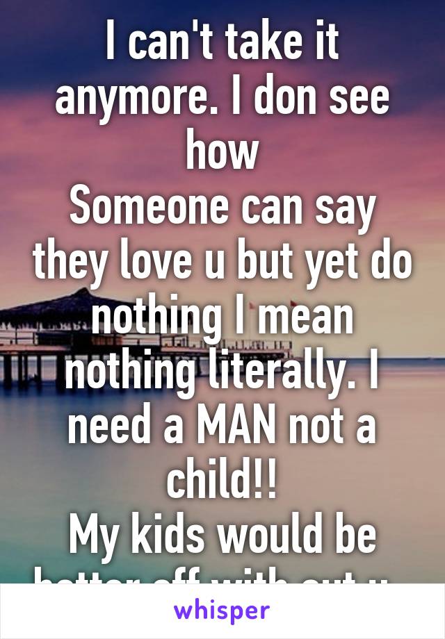 I can't take it anymore. I don see how
Someone can say they love u but yet do nothing I mean nothing literally. I need a MAN not a child!!
My kids would be better off with out u. 