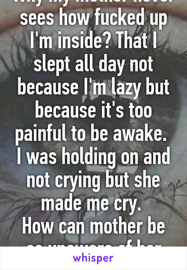 Why my mother never sees how fucked up I'm inside? That I slept all day not because I'm lazy but because it's too painful to be awake. 
I was holding on and not crying but she made me cry. 
How can mother be so unaware of her child? 