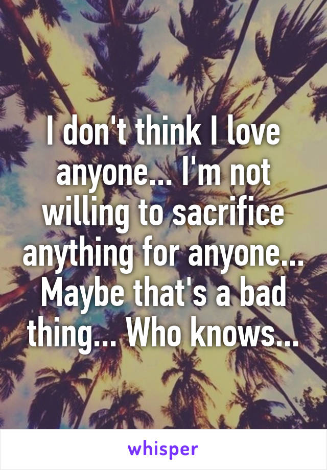 I don't think I love anyone... I'm not willing to sacrifice anything for anyone... Maybe that's a bad thing... Who knows...