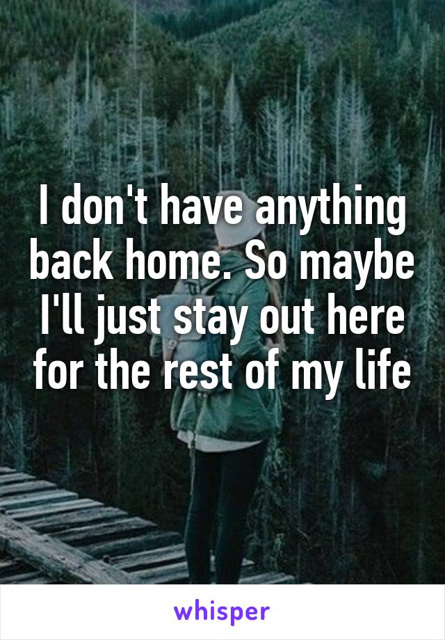 I don't have anything back home. So maybe I'll just stay out here for the rest of my life 