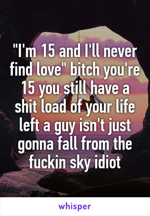 "I'm 15 and I'll never find love" bitch you're 15 you still have a shit load of your life left a guy isn't just gonna fall from the fuckin sky idiot