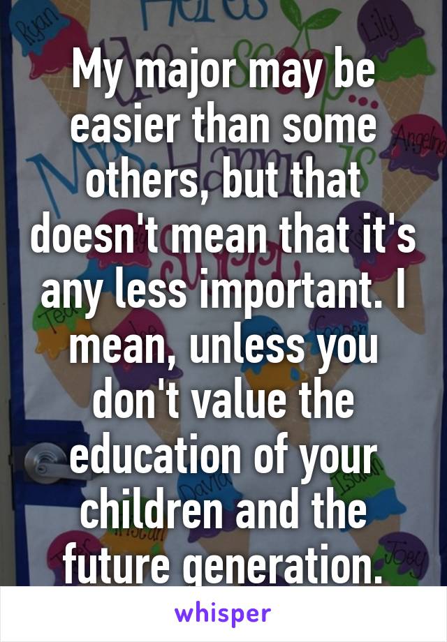 My major may be easier than some others, but that doesn't mean that it's any less important. I mean, unless you don't value the education of your children and the future generation.