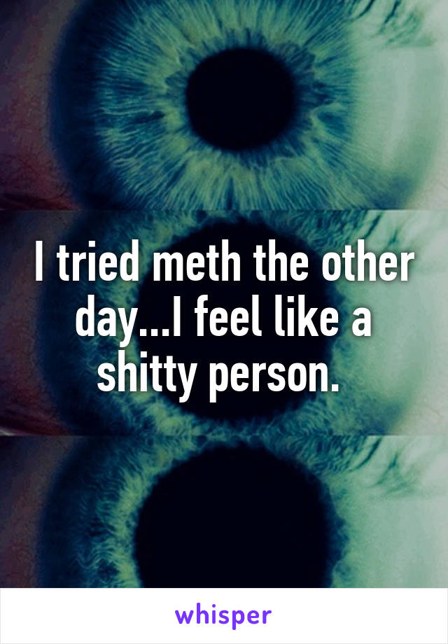 I tried meth the other day...I feel like a shitty person. 