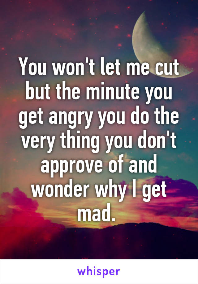 You won't let me cut but the minute you get angry you do the very thing you don't approve of and wonder why I get mad. 