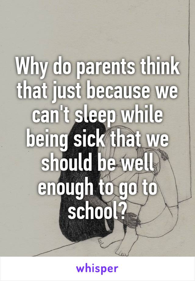 Why do parents think that just because we can't sleep while being sick that we should be well enough to go to school?