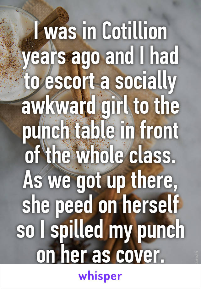 I was in Cotillion years ago and I had to escort a socially awkward girl to the punch table in front of the whole class. As we got up there, she peed on herself so I spilled my punch on her as cover.