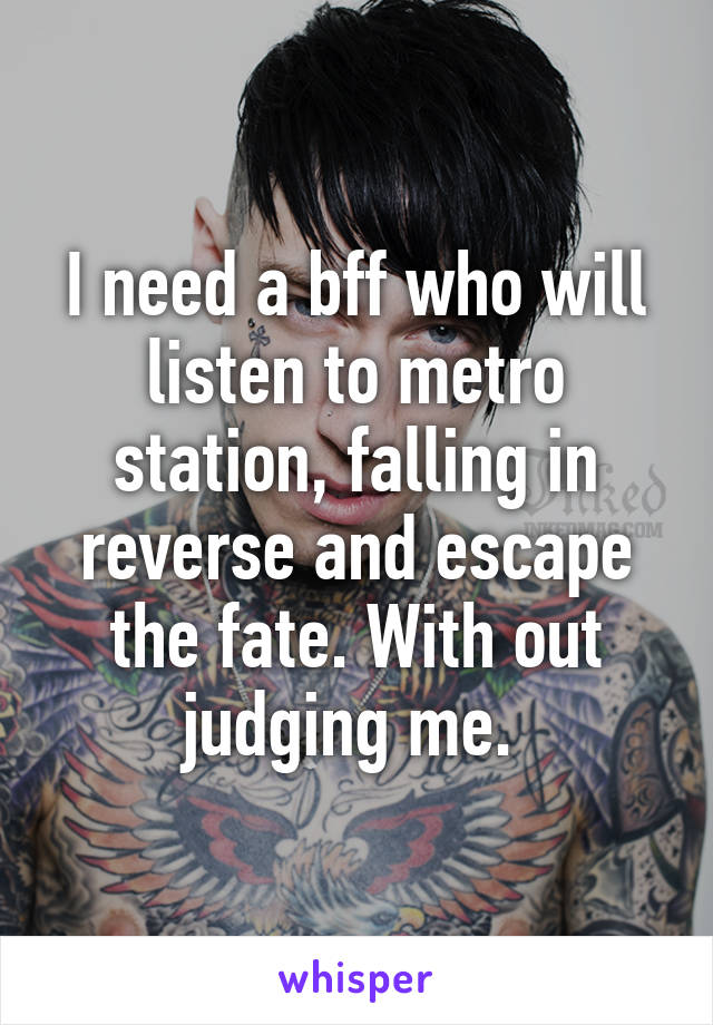 I need a bff who will listen to metro station, falling in reverse and escape the fate. With out judging me. 