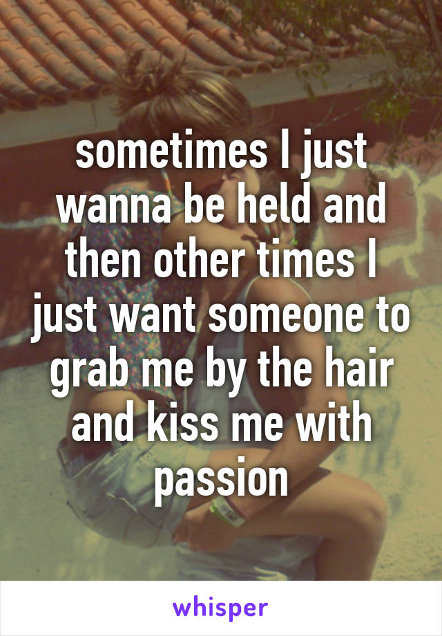 sometimes I just wanna be held and then other times I just want someone to grab me by the hair and kiss me with passion