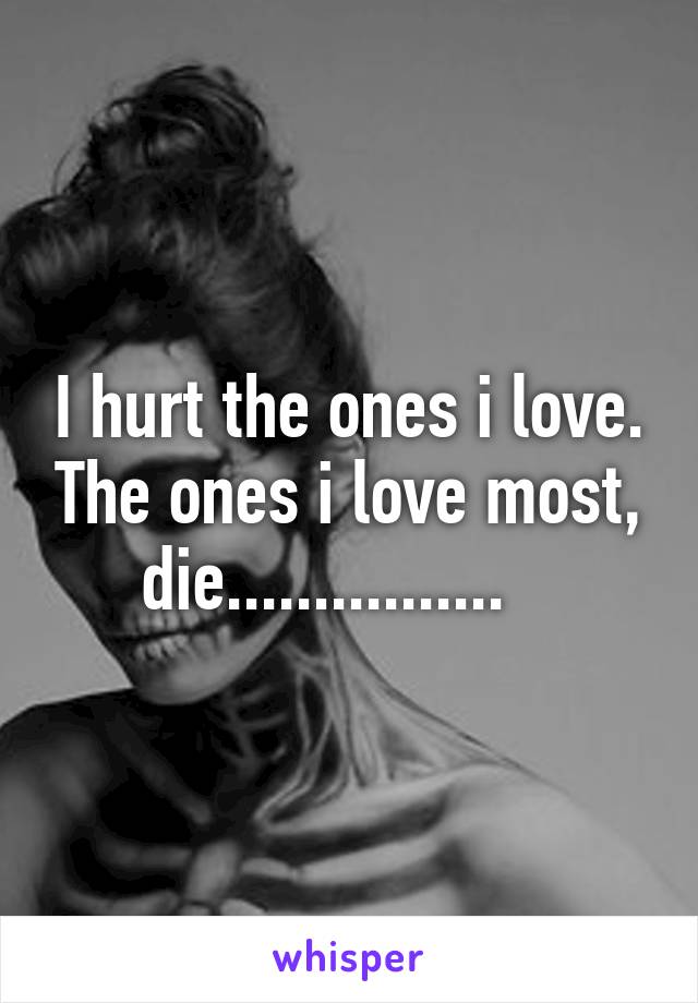 I hurt the ones i love. The ones i love most, die................   