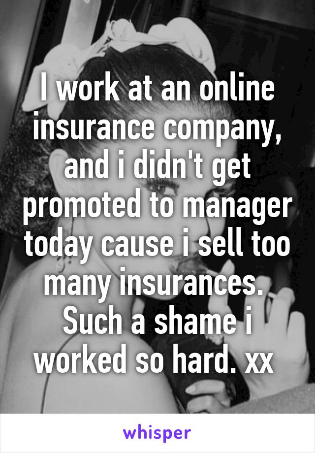 I work at an online insurance company, and i didn't get promoted to manager today cause i sell too many insurances. 
Such a shame i worked so hard. xx 