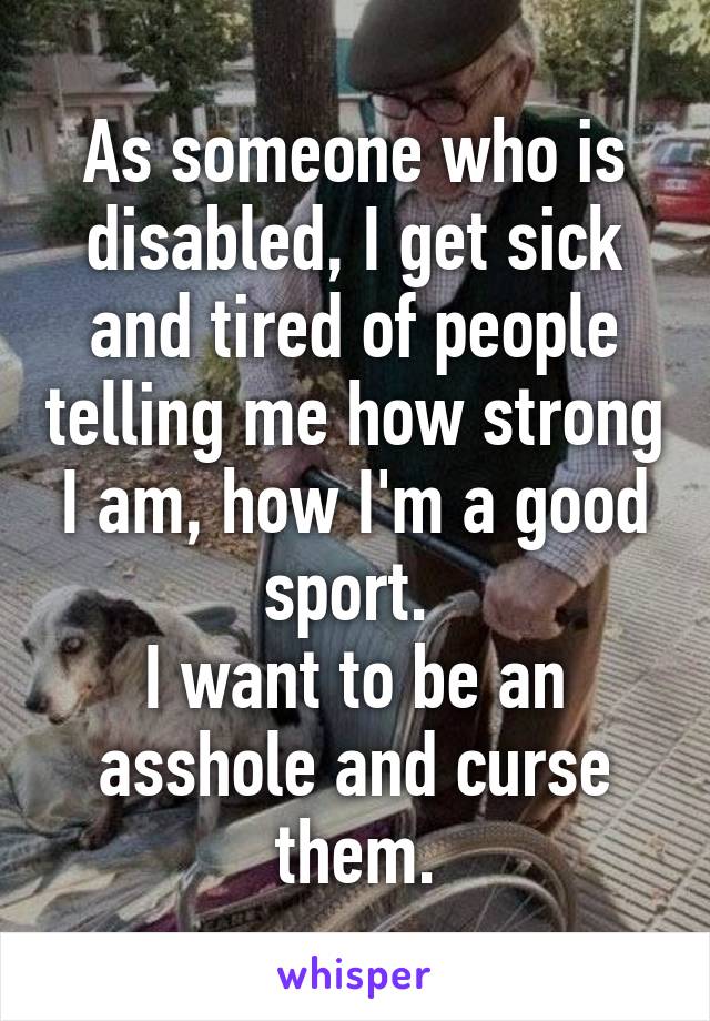 As someone who is disabled, I get sick and tired of people telling me how strong I am, how I'm a good sport. 
I want to be an asshole and curse them.