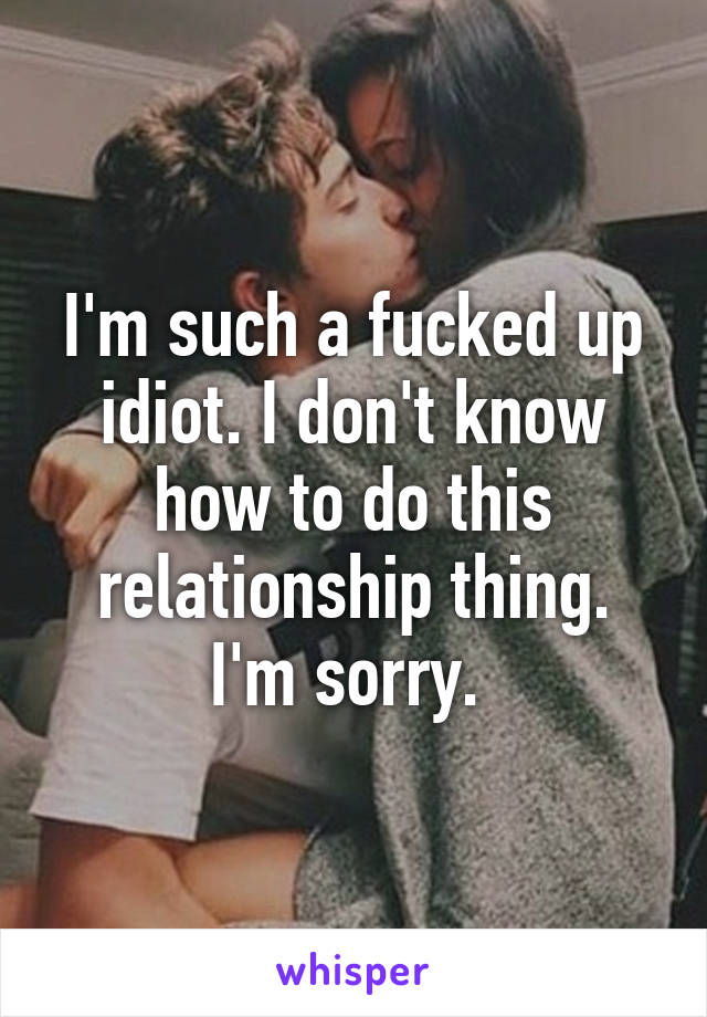 I'm such a fucked up idiot. I don't know how to do this relationship thing. I'm sorry. 