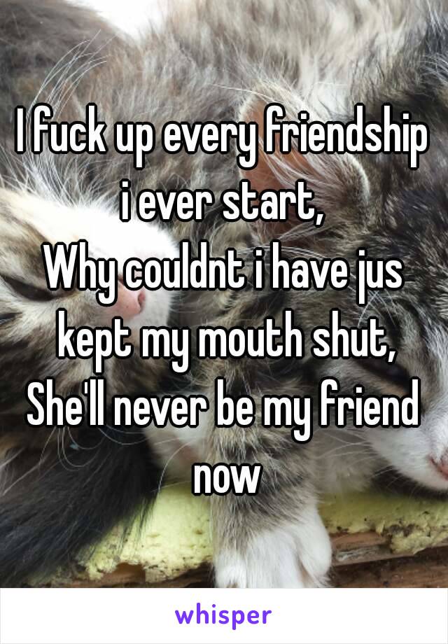 I fuck up every friendship i ever start, 
Why couldnt i have jus kept my mouth shut,
She'll never be my friend now