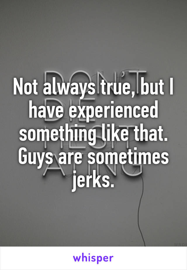 Not always true, but I have experienced something like that.
Guys are sometimes jerks.