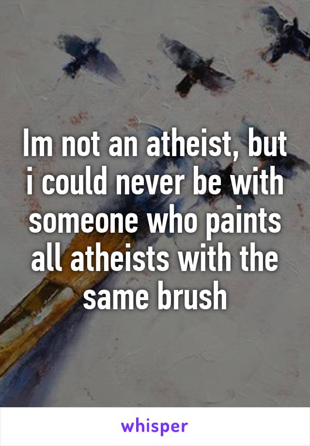 Im not an atheist, but i could never be with someone who paints all atheists with the same brush